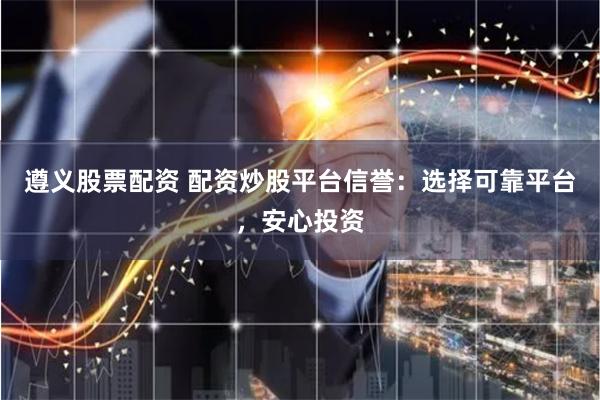 遵义股票配资 配资炒股平台信誉：选择可靠平台，安心投资