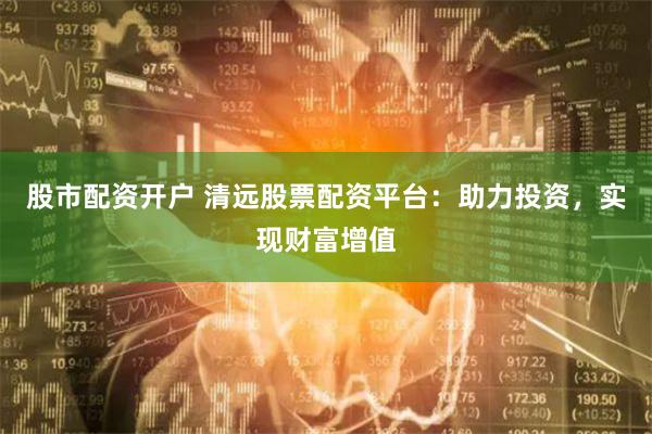 股市配资开户 清远股票配资平台：助力投资，实现财富增值