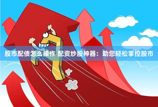 股市配债怎么操作 配资炒股神器：助您轻松掌控股市