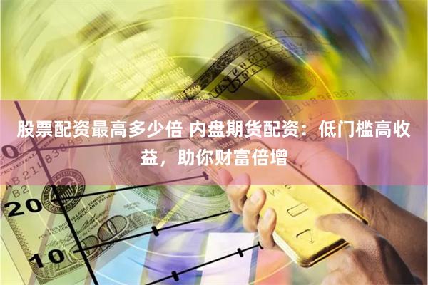 股票配资最高多少倍 内盘期货配资：低门槛高收益，助你财富倍增