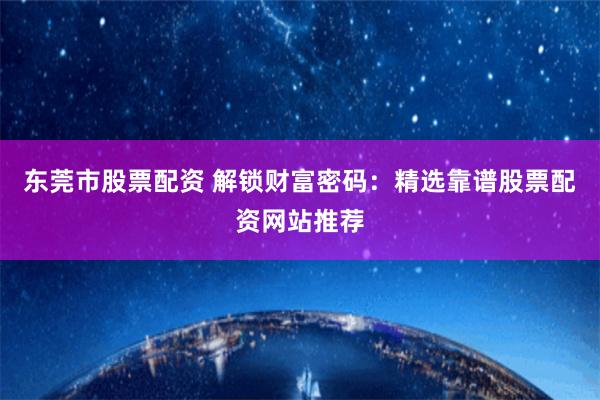 东莞市股票配资 解锁财富密码：精选靠谱股票配资网站推荐