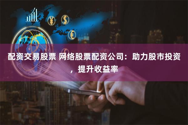 配资交易股票 网络股票配资公司：助力股市投资，提升收益率