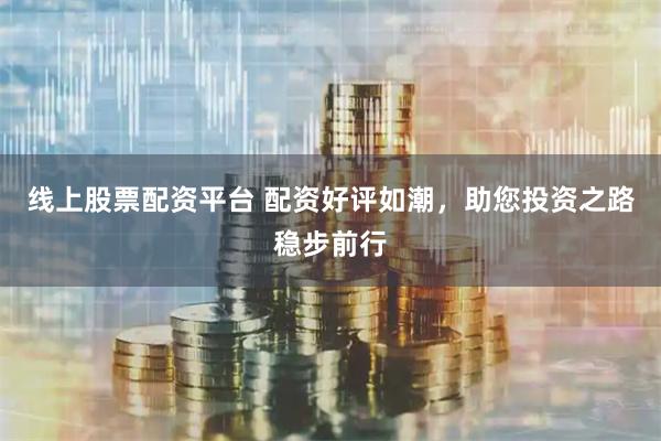 线上股票配资平台 配资好评如潮，助您投资之路稳步前行