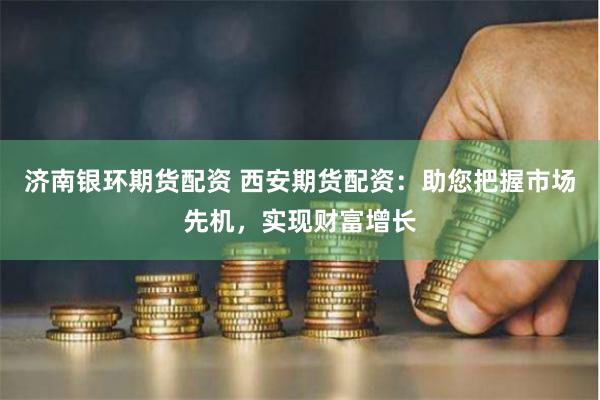 济南银环期货配资 西安期货配资：助您把握市场先机，实现财富增长