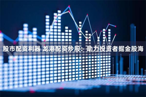 股市配资利器 龙港配资炒股：助力投资者掘金股海