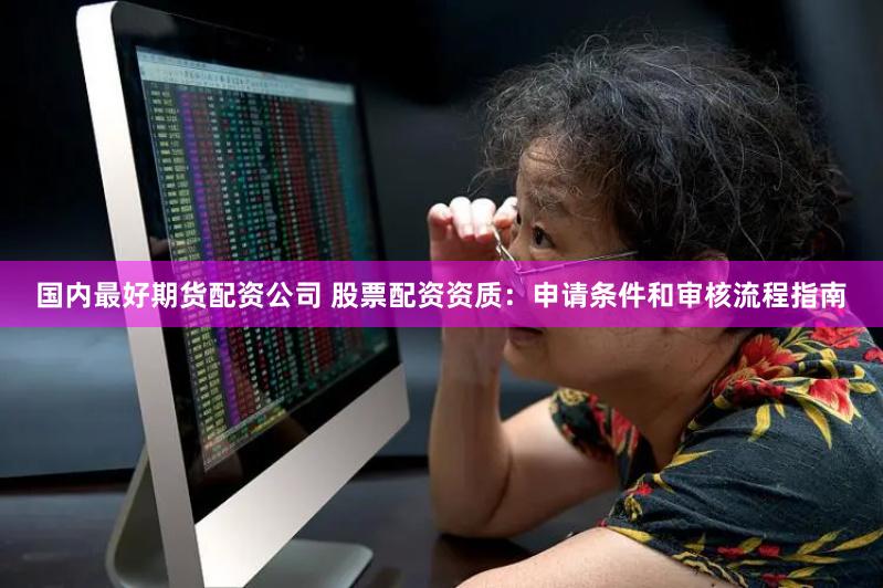 国内最好期货配资公司 股票配资资质：申请条件和审核流程指南