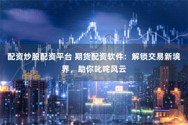 配资炒股配资平台 期货配资软件：解锁交易新境界，助你叱咤风云