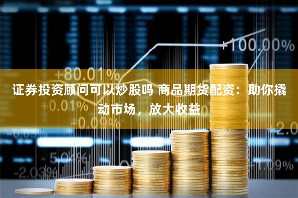 证券投资顾问可以炒股吗 商品期货配资：助你撬动市场，放大收益
