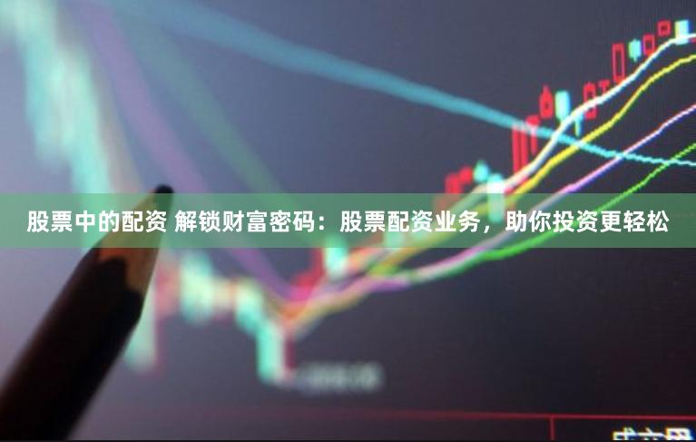 股票中的配资 解锁财富密码：股票配资业务，助你投资更轻松