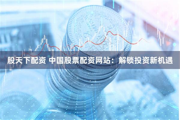 股天下配资 中国股票配资网站：解锁投资新机遇