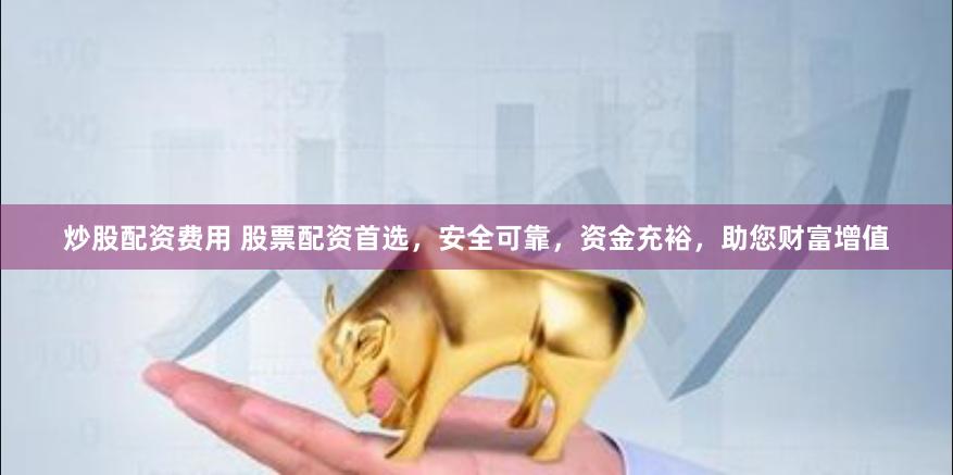 炒股配资费用 股票配资首选，安全可靠，资金充裕，助您财富增值