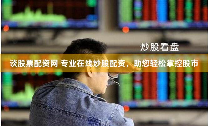 谈股票配资网 专业在线炒股配资，助您轻松掌控股市