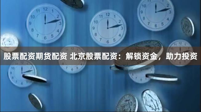 股票配资期货配资 北京股票配资：解锁资金，助力投资