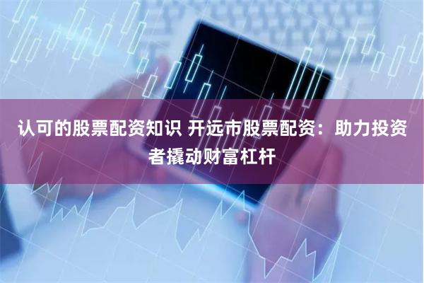 认可的股票配资知识 开远市股票配资:助力投资者撬动财富杠杆
