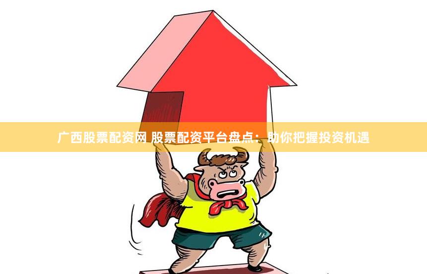 广西股票配资网 股票配资平台盘点：助你把握投资机遇