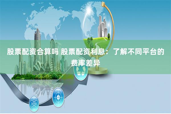 股票配资合算吗 股票配资利息：了解不同平台的费率差异