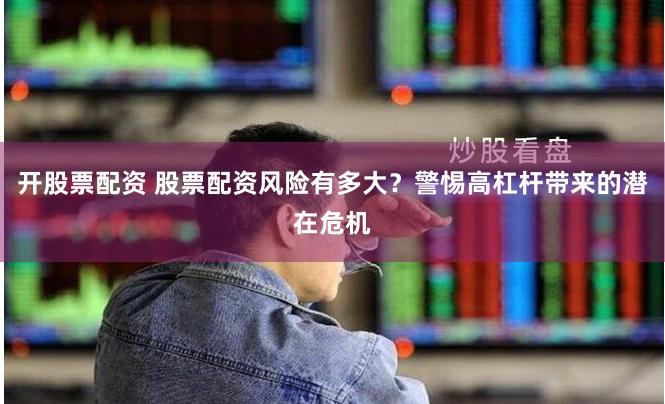 开股票配资 股票配资风险有多大？警惕高杠杆带来的潜在危机