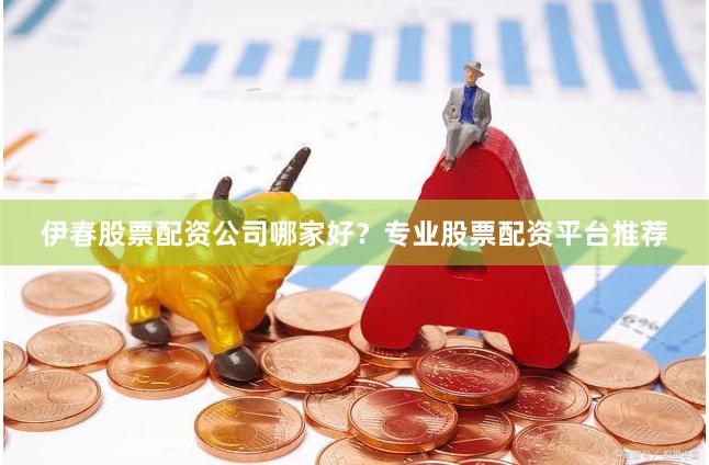 伊春股票配资公司哪家好？专业股票配资平台推荐